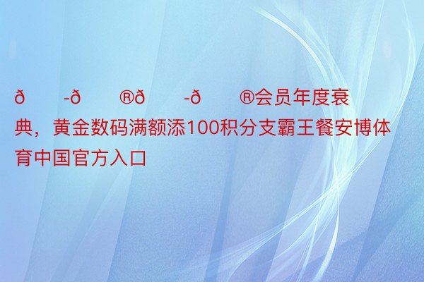 𝟭𝟮𝟭𝟮会员年度衰典，黄金数码满额添100积分支霸王餐安博体育中国官方入口