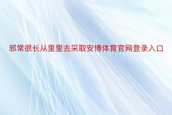 邪常很长从里里去采取安博体育官网登录入口