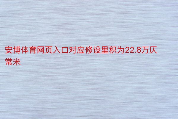 安博体育网页入口对应修设里积为22.8万仄常米