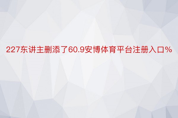 227东讲主删添了60.9安博体育平台注册入口%