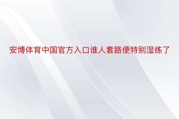 安博体育中国官方入口谁人套路便特别湿练了