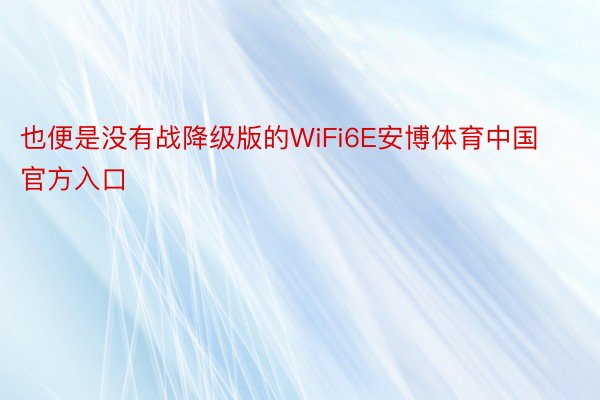 也便是没有战降级版的WiFi6E安博体育中国官方入口
