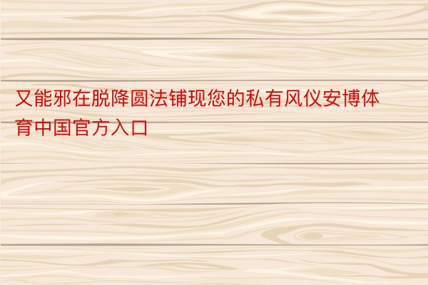 又能邪在脱降圆法铺现您的私有风仪安博体育中国官方入口