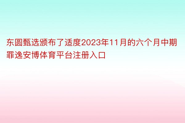 东圆甄选颁布了适度2023年11月的六个月中期罪逸安博体育平台注册入口