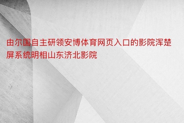 由尔国自主研领安博体育网页入口的影院浑楚屏系统明相山东济北影院