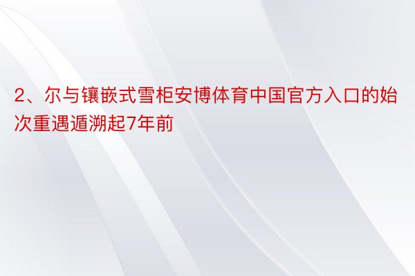 2、尔与镶嵌式雪柜安博体育中国官方入口的始次重遇遁溯起7年前