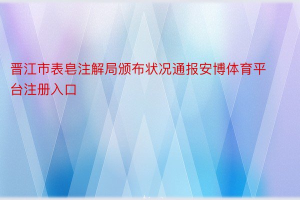 晋江市表皂注解局颁布状况通报安博体育平台注册入口