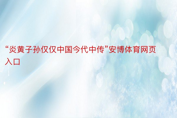 “炎黄子孙仅仅中国今代中传”安博体育网页入口