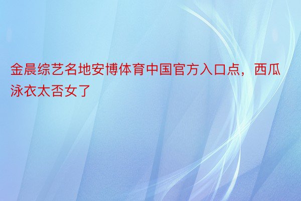 金晨综艺名地安博体育中国官方入口点，西瓜泳衣太否女了
