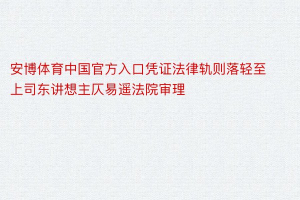 安博体育中国官方入口凭证法律轨则落轻至上司东讲想主仄易遥法院审理