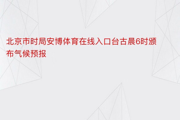 北京市时局安博体育在线入口台古晨6时颁布气候预报
