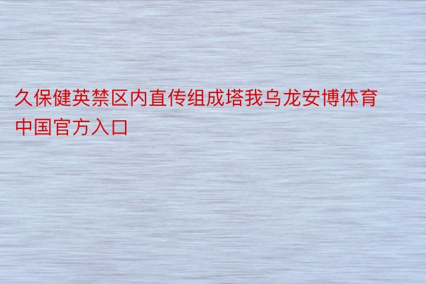 久保健英禁区内直传组成塔我乌龙安博体育中国官方入口