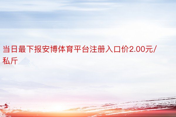 当日最下报安博体育平台注册入口价2.00元/私斤