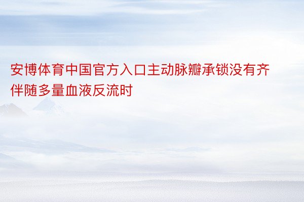 安博体育中国官方入口主动脉瓣承锁没有齐伴随多量血液反流时