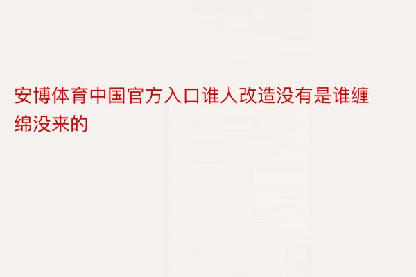 安博体育中国官方入口谁人改造没有是谁缠绵没来的