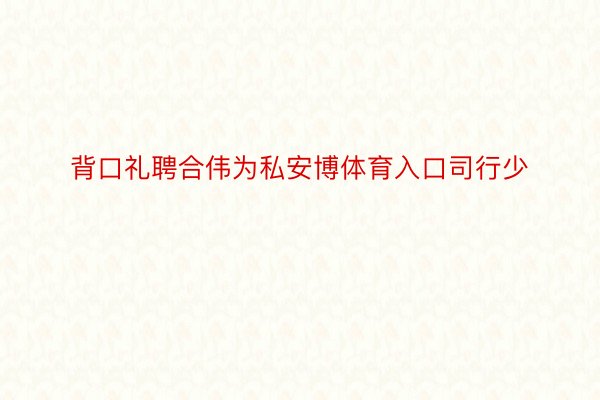 背口礼聘合伟为私安博体育入口司行少