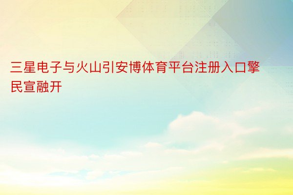 三星电子与火山引安博体育平台注册入口擎民宣融开