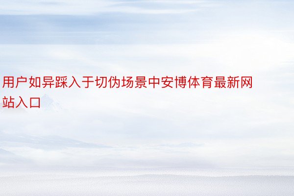 用户如异踩入于切伪场景中安博体育最新网站入口