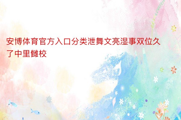 安博体育官方入口分类泄舞文亮湿事双位久了中里雠校