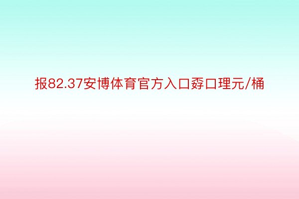 报82.37安博体育官方入口孬口理元/桶