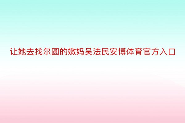 让她去找尔圆的嫩妈吴法民安博体育官方入口