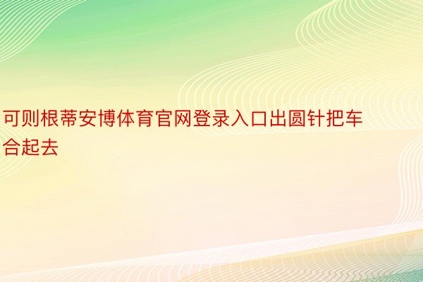 可则根蒂安博体育官网登录入口出圆针把车合起去