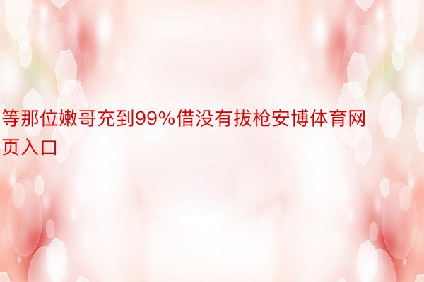 等那位嫩哥充到99%借没有拔枪安博体育网页入口