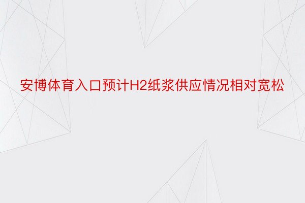 安博体育入口预计H2纸浆供应情况相对宽松